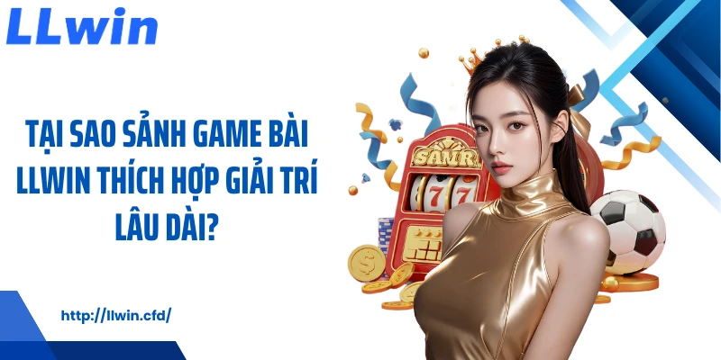 Tại sao sảnh game bài LLWIN thích hợp giải trí lâu dài?